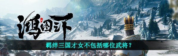 鸿图之下羁绊三国才女不包括哪位武将-鸿图之下鸿图问答答案 